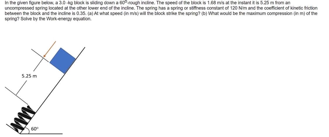 In the given figure below, a 3.0 -kg block is sliding down a 600-rough incline. The speed of the block is 1.68 m/s at the instant it is 5.25 m from an
uncompressed spring located at the other lower end of the incline. The spring has a spring or stiffness constant of 120 N/m and the coefficient of kinetic friction
between the block and the incline is 0.35. (a) At what speed (in m/s) will the block strike the spring? (b) What would be the maximum compression (in m) of the
spring? Solve by the Work-energy equation.
5.25 m
www
60⁰