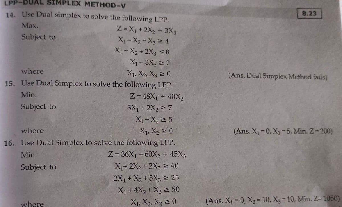 LPP-DUAL SIMPLEX METHOD-V
14. Use Dual simplex to solve the following LPP.
Max.
Subject to
Z = X₁ + 2X₂ + 3X3
X₁-X₂ + X3 ≥ 4
X₁ + X₂ + 2X3 ≤8
X₁-3X3 ≥ 2
where
X₁, X₂, X3 ≥ 0
15. Use Dual Simplex to solve the following LPP.
Min.
Z = 48X₁ + 40X2
Subject to
3X₁ + 2X₂ ≥ 7
X₁ + X₂ ≥ 5
where
X₁, X₂ ≥ 0
16. Use Dual Simplex to solve the following LPP.
Min.
Z=36X₁ + 60X2 + 45X3
Subject to
X₁+ 2X₂ + 2X3 ≥ 40
2X₁ + X₂ + 5X3 ≥ 25
X₁ + 4X2 + X3 ≥ 50
X₁, X₂, X3 ≥ 0
where
8.23
(Ans. Dual Simplex Method fails)
(Ans. X₁ = 0, X₂=5, Min. Z = 200)
(Ans. X₁ = 0, X₂ = 10, X3= 10, Min. Z-1050)