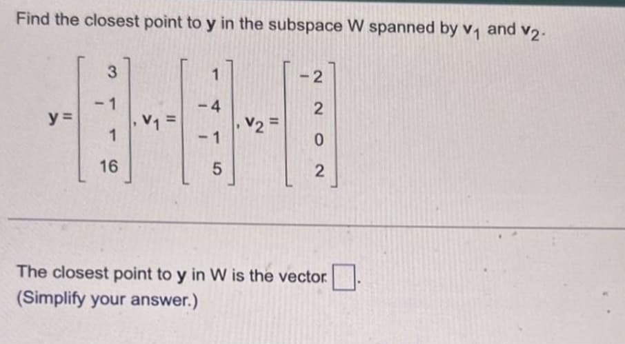 Find the closest point to y in the subspace W spanned by v₁ and v₂.
y =
3
-1
1
16
1
-4
1
5
V2 =
-2
2
0
2
The closest point to y in W is the vector
(Simplify your answer.)