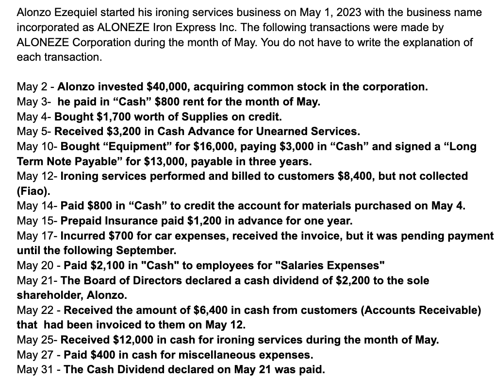 Alonzo Ezequiel started his ironing services business on May 1, 2023 with the business name
incorporated as ALONEZE Iron Express Inc. The following transactions were made by
ALONEZE Corporation during the month of May. You do not have to write the explanation of
each transaction.
May 2 - Alonzo invested $40,000, acquiring common stock in the corporation.
May 3- he paid in "Cash" $800 rent for the month of May.
May 4- Bought $1,700 worth of Supplies on credit.
May 5- Received $3,200 in Cash Advance for Unearned Services.
May 10- Bought "Equipment" for $16,000, paying $3,000 in "Cash" and signed a "Long
Term Note Payable" for $13,000, payable in three years.
May 12- Ironing services performed and billed to customers $8,400, but not collected
(Fiao).
May 14- Paid $800 in "Cash" to credit the account for materials purchased on May 4.
May 15- Prepaid Insurance paid $1,200 in advance for one year.
May 17- Incurred $700 for car expenses, received the invoice, but it was pending payment
until the following September.
May 20 - Paid $2,100 in "Cash" to employees for "Salaries Expenses"
May 21- The Board of Directors declared a cash dividend of $2,200 to the sole
shareholder, Alonzo.
May 22 - Received the amount of $6,400 in cash from customers (Accounts Receivable)
that had been invoiced to them on May 12.
May 25- Received $12,000 in cash for ironing services during the month of May.
May 27 - Paid $400 in cash for miscellaneous expenses.
May 31 - The Cash Dividend declared on May 21 was paid.