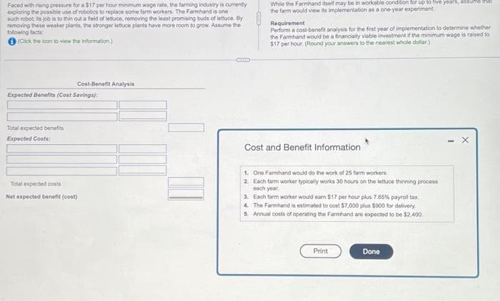 Faced with rising pressure for a $17 per hour minimum wage rate, the farming industry is currently
exploring the possible use of robotics to replace some farm workers. The Farmhand is one
such robot, its job is to thin out a field of lettuce, removing the least promising buds of lettuce. By
removing these weaker plants, the stronger lettuce plants have more room to grow. Assume the
following facts:
(Click the icon to view the information)
Cost-Benefit Analysis
Expected Benefits (Cost Savings):
Total expected benefits
Expected Costs:
Total expected costs
Net expected benefit (cost)
While the Farmhand itself may be in workable condition for up to five years, 40
the farm would view its implementation as a one-year experiment.
Requirement
Perform a cost-benefit analysis for the first year of implementation to determine whether
the Farmhand would be a financially viable investment if the minimum wage is raised to
$17 per hour. (Round your answers to the nearest whole dollar)
Cost and Benefit Information
1. One Farmhand would do the work of 25 farm workers.
2. Each farm worker typically works 30 hours on the lettuce thinning process
each year.
3. Each farm worker would eam $17 per hour plus 7.65% payroll tax
4. The Farmhand is estimated to cost $7,000 plus $900 for delivery.
5. Annual costs of operating the Farmhand are expected to be $2,400.
Print
Done
X