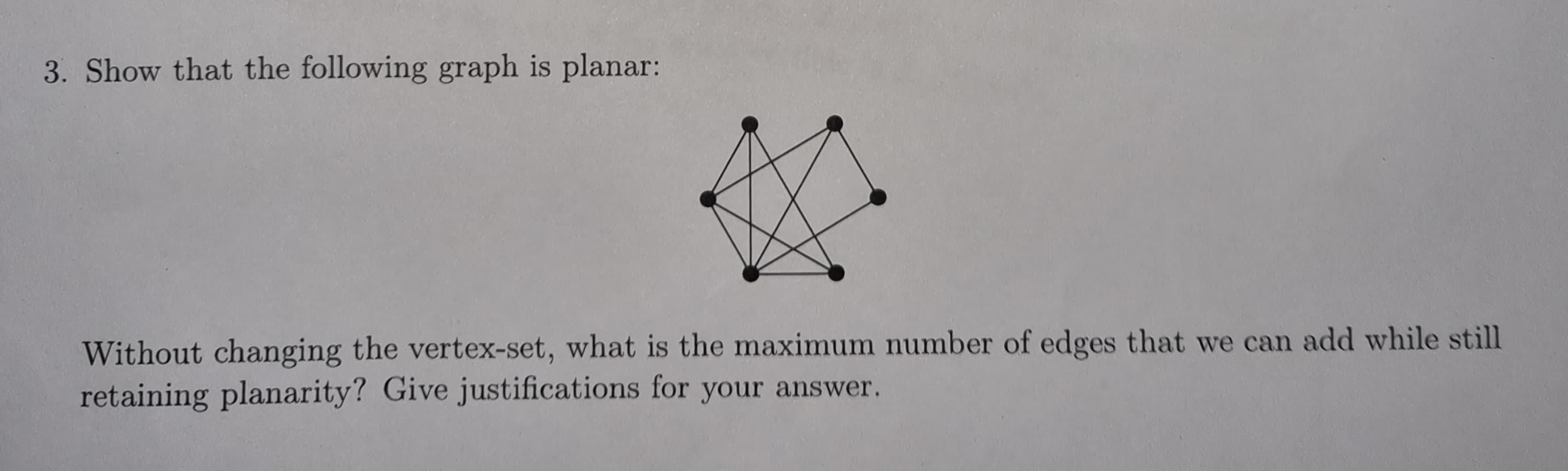 3. Show that the following graph is planar:
Without changing the vertex-set, what is the maximum number of edges that we can add while still
retaining planarity? Give justifications for your answer.