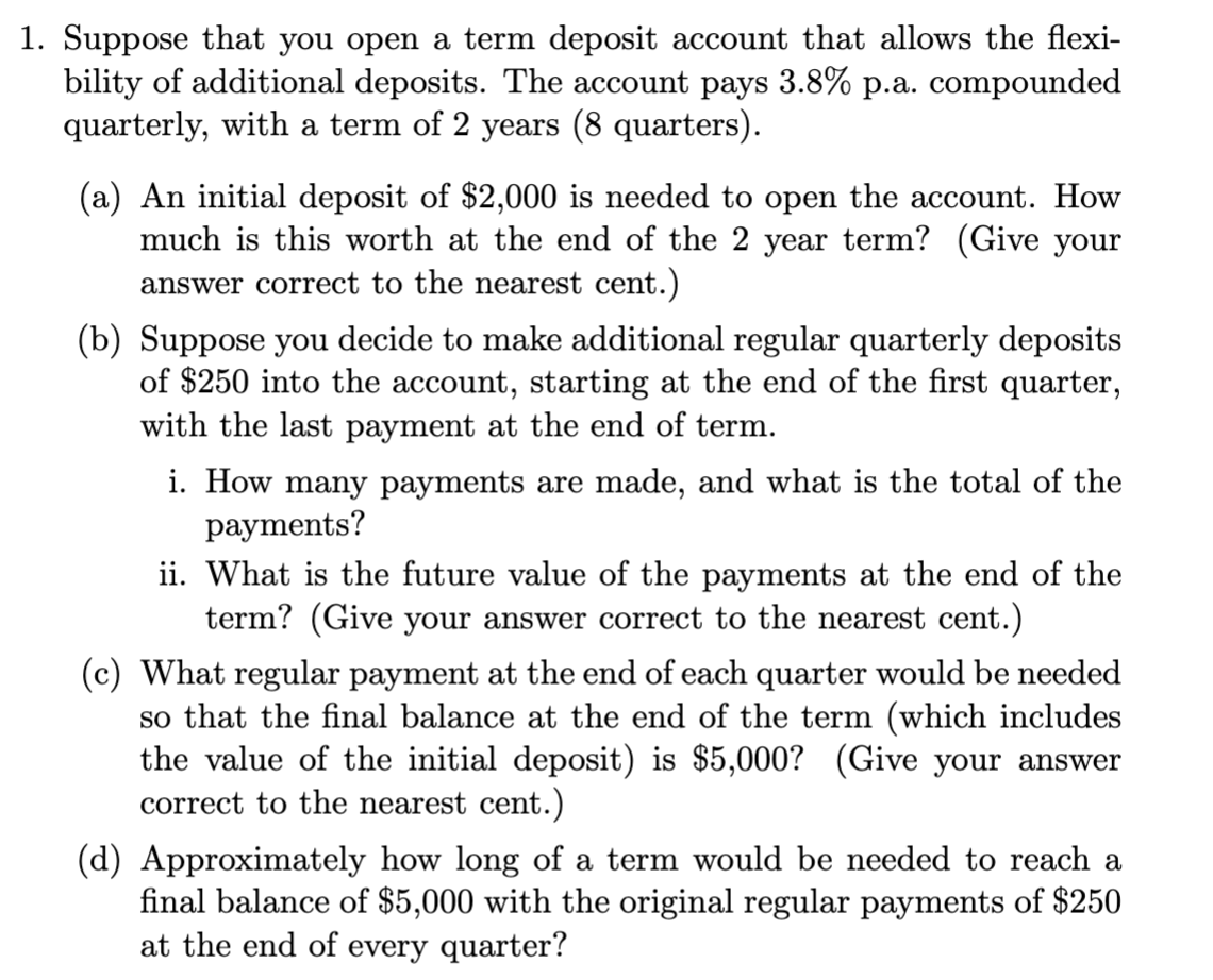 1. Suppose that you open a term deposit account that allows the flexi-
bility of additional deposits. The account pays 3.8% p.a. compounded
quarterly, with a term of 2 years (8 quarters).
(a) An initial deposit of $2,000 is needed to open the account. How
much is this worth at the end of the 2 year term? (Give your
answer correct to the nearest cent.)
(b) Suppose you decide to make additional regular quarterly deposits
of $250 into the account, starting at the end of the first quarter,
with the last payment at the end of term.
i. How many payments are made, and what is the total of the
payments?
ii. What is the future value of the payments at the end of the
term? (Give your answer correct to the nearest cent.)
(c) What regular payment at the end of each quarter would be needed
so that the final balance at the end of the term (which includes
the value of the initial deposit) is $5,000? (Give your answer
correct to the nearest cent.)
(d) Approximately how long of a term would be needed to reach a
final balance of $5,000 with the original regular payments of $250
at the end of every quarter?