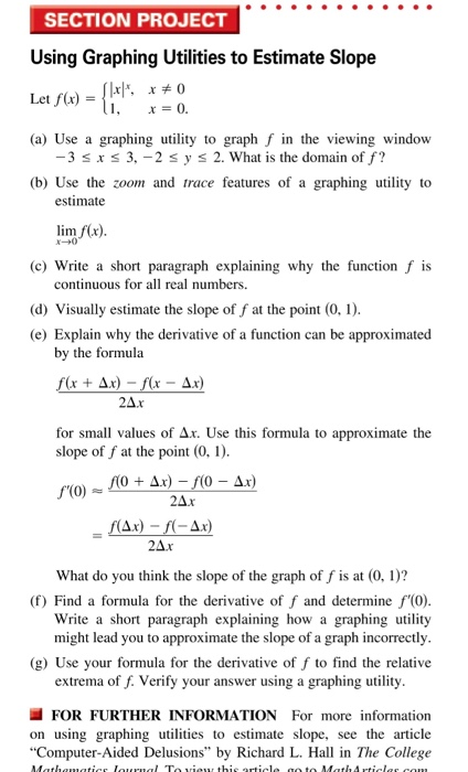 SECTION PROJECT
Using Graphing Utilities to Estimate Slope
Let f(x) = {1*²*
[xx, x = 0
x = 0.
(a) Use a graphing utility to graph f in the viewing window
-3 ≤ x ≤ 3, -2 ≤ y ≤ 2. What is the domain of f?
(b) Use the zoom and trace features of a graphing utility to
estimate
lim f(x).
x-0
(c) Write a short paragraph explaining why the function f is
continuous for all real numbers.
(d) Visually estimate the slope of f at the point (0, 1).
(e) Explain why the derivative of a function can be approximated
by the formula
f(x + Ax)-f(x - A.x)
24.x
for small values of Ax. Use this formula to approximate the
slope of f at the point (0, 1).
f'(0)
S
f(0+ Ax)-f(0 - A.x)
2Δ.x
f(Ax)-f(-Ax)
2Δ.x
What do you think the slope of the graph of f is at (0, 1)?
(f) Find a formula for the derivative of f and determine f'(0).
Write a short paragraph explaining how a graphing utility
might lead you to approximate the slope of a graph incorrectly.
(g) Use your formula for the derivative of f to find the relative
extrema of f. Verify your answer using a graphing utility.
FOR FURTHER INFORMATION For more information
on using graphing utilities to estimate slope, see the article
"Computer-Aided Delusions" by Richard L. Hall in The College
Mathematics lournal To view this article go to Math Articles.com