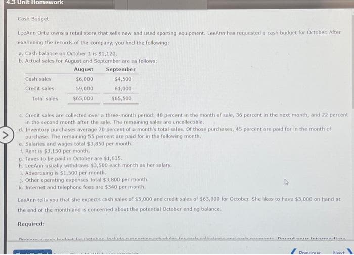 4.3 Unit Homework
Cash Budget
LeeAnn Ortiz owns a retail store that sells new and used sporting equipment. LeeAnn has requested a cash budget for October. After
examining the records of the company, you find the following:
a. Cash balance on October 1 is $1,120.
b. Actual sales for August and September are as follows:
August
September
$6,000
$4,500
59,000
61,000
$65,000
$65,500
Cash sales
Credit sales
Total sales
c. Credit sales are collected over a three-month period: 40 percent in the month of sale, 36 percent in the next month, and 22 percent
in the second month after the sale. The remaining sales are uncollectible.
d. Inventory purchases average 70 percent of a month's total sales. Of those purchases, 45 percent are paid for in the month of
purchase. The remaining 55 percent are paid for in the following month.
e. Salaries and wages total $3,850 per month.
f. Rent is $3,150 per month.
g. Taxes to be paid in October are $1,635.
h. LeeAnn usually withdraws $3,500 each month as her salary.
1. Advertising is $1,500 per month.
j. Other operating expenses total $3,800 per month.
k. Internet and telephone fees are $340 per month,
LeeAnn tells you that she expects cash sales of $5,000 and credit sales of $63,000 for October. She likes to have $3,000 on hand at
the end of the month and is concerned about the potential October ending balance.
Required:
Dennaro, each budget for October Includ
M
for
Dound your intermadista
Provintie
Navt