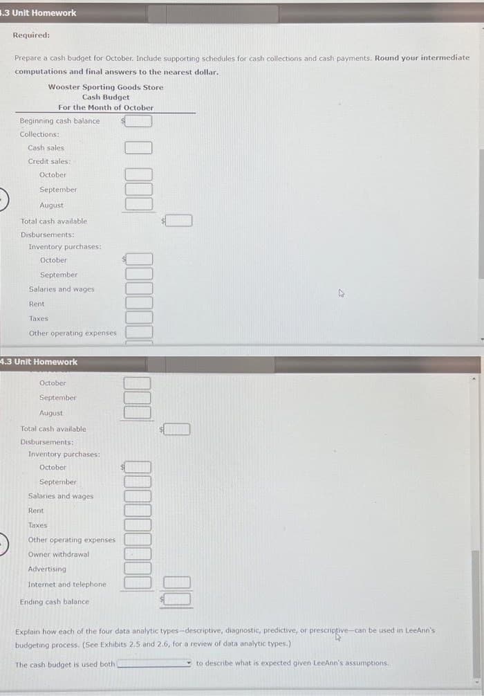 3.3 Unit Homework
Required:
Prepare a cash budget for October. Include supporting schedules for cash collections and cash payments. Round your intermediate
computations and final answers to the nearest dollar.
Wooster Sporting Goods Store
Cash Budget
For the Month of October
Beginning cash balance
Collections:
Cash sales
Credit sales:
October
September
August
Total cash available
Disbursements:
Inventory purchases:
October
September
Salaries and wages
Rent
Taxes:
Other operating expenses
4.3 Unit Homework
October
September
August
Total cash available
Disbursements:
Inventory purchases:
October
September
Salaries and wages
Rent
Taxes
Other operating expenses
Owner withdrawal
Advertising
Internet and telephone
Ending cash balance
E
A
Explain how each of the four data analytic types-descriptive, diagnostic, predictive, or prescriptive-can be used in LeeAnn's
budgeting process. (See Exhibits 2.5 and 2.6, for a review of data analytic types.)
The cash budget is used both
to describe what is expected given LeeAnn's assumptions.