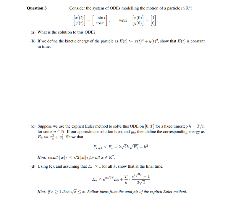 Question 3
Consider the system of ODEs modelling the motion of a particle in R²:
[8] - B
=
sin
[8]-[-],
=
t
with
(a) What is the solution to this ODE?
(b) If we define the kinetic energy of the particle as E(t) = x(t)² + y(t)², show that E (t) is constant
in time.
(c) Suppose we use the explicit Euler method to solve this ODE on [0, T] for a fixed timestep h = T/n
for some n € N. If our approximate solution is r and yk, then define the corresponding energy as
Ek = x+y Show that
Ek+1 ≤ Ek +2√2h√/Ek+h².
Hint: recall ||||1 ≤ √2||||2 for all x € R².
(d) Using (c), and assuming that Ek ≥ 1 for all k, show that at the final time,
²√2T - 1
2√2
Hint: if x ≥ 1 then √x≤x. Follow ideas from the analysis of the explicit Euler method.
En ≤e²√²T E +
T
n