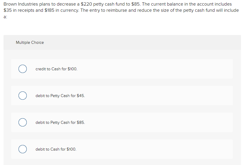 Brown Industries plans to decrease a $220 petty cash fund to $85. The current balance in the account includes
$35 in receipts and $185 in currency. The entry to reimburse and reduce the size of the petty cash fund will include
a:
Multiple Choice
о
O
credit to Cash for $100.
debit to Petty Cash for $45.
debit to Petty Cash for $85.
debit to Cash for $100.