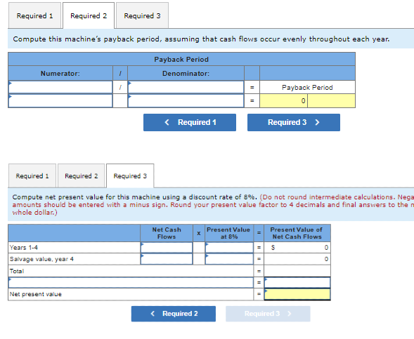 Required 1 Required 2 Required 3
Compute this machine's payback period, assuming that cash flows occur evenly throughout each year.
Numerator:
Required 1
Years 1-4
Salvage value, year 4
Total
1
Net present value
Payback Period
Denominator:
< Required 1
Required 2
Required 3
Compute net present value for this machine using a discount rate of 8%. (Do not round intermediate calculations. Nega
amounts should be entered with a minus sign. Round your present value factor to 4 decimals and final answers to the n
whole dollar.)
Net Cash
Flows
< Required 2
Payback Period
0
Present Value
at 8%
Required 3 >
Present Value of
Net Cash Flows
$
Required 3 >
0
0