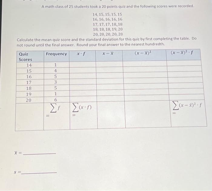 A math class of 25 students took a 20 points quiz and the following scores were recorded.
14, 15, 15, 15, 15
16, 16, 16, 16, 16
17,17,17,18,18
18, 18, 18, 19, 20
20, 20, 20, 20, 20
Calculate the mean quiz score and the standard deviation for this quiz by first completing the table. Do
not round until the final answer. Round your final answer to the nearest hundredth.
Frequency
x-f
(x-x)²
Quiz
Scores
S
11
14
15
16
17
18
19
20
1
11
4
5
3
5
1
Σf Σ(x-1)
X-X
(x-x)².f
Σ(x-x)².f