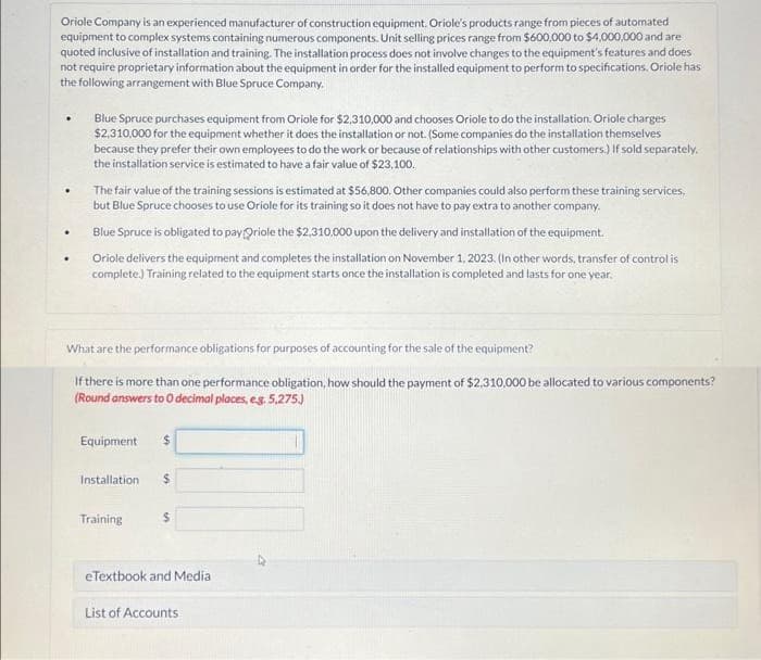 Oriole Company is an experienced manufacturer of construction equipment. Oriole's products range from pieces of automated
equipment to complex systems containing numerous components. Unit selling prices range from $600,000 to $4,000,000 and are
quoted inclusive of installation and training. The installation process does not involve changes to the equipment's features and does
not require proprietary information about the equipment in order for the installed equipment to perform to specifications. Oriole has
the following arrangement with Blue Spruce Company.
.
.
Blue Spruce purchases equipment from Oriole for $2,310,000 and chooses Oriole to do the installation. Oriole charges
$2,310,000 for the equipment whether it does the installation or not. (Some companies do the installation themselves
because they prefer their own employees to do the work or because of relationships with other customers.) If sold separately.
the installation service is estimated to have a fair value of $23,100.
The fair value of the training sessions is estimated at $56,800. Other companies could also perform these training services,
but Blue Spruce chooses to use Oriole for its training so it does not have to pay extra to another company.
Blue Spruce is obligated to pay Oriole the $2.310,000 upon the delivery and installation of the equipment.
Oriole delivers the equipment and completes the installation on November 1, 2023. (In other words, transfer of control is
complete.) Training related to the equipment starts once the installation is completed and lasts for one year.
What are the performance obligations for purposes of accounting for the sale of the equipment?
If there is more than one performance obligation, how should the payment of $2,310,000 be allocated to various components?
(Round answers to 0 decimal places, eg. 5,275.)
Equipment $
Installation $
Training
$
eTextbook and Medial
List of Accounts