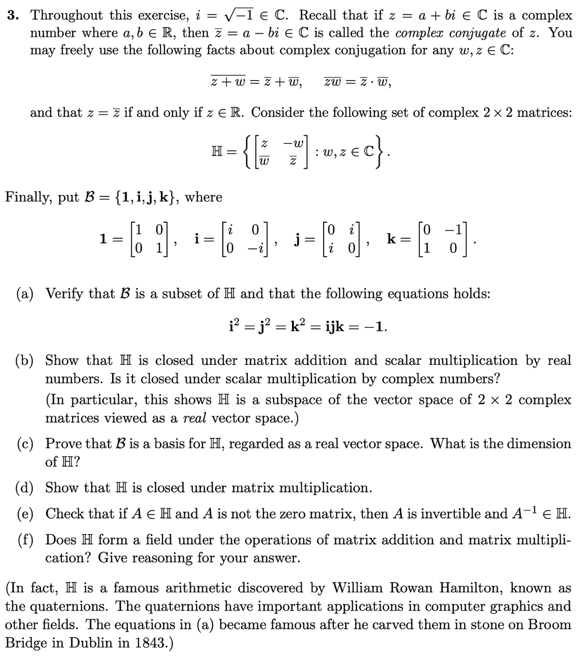 3. Throughout this exercise, i = √1 € C. Recall that if z = a + bi € C is a complex
number where a, b = R, then z = a - bi Є C is called the complex conjugate of z. You
may freely use the following facts about complex conjugation for any w, z € C:
z+w=
ІНІ
z + w,
and that z = z if and only if z € R. Consider the following set of complex 2 × 2 matrices:
2
H-{[*]
w, z =c}.
Finally, put B = {1, i, j, k}, where
Z
zw = z.w,
¹-6 -6 9 -3, - d
1
=
=
2
j
(a) Verify that B is a subset of HI and that the following equations holds:
¡² = j² = k² = ijk = -1.
(b) Show that H is closed under matrix addition and scalar multiplication by real
numbers. Is it closed under scalar multiplication by complex numbers?
(In particular, this shows H is a subspace of the vector space of 2 × 2 complex
matrices viewed as a real vector space.)
(c) Prove that B is a basis for H, regarded as a real vector space. What is the dimension
of H?
(d) Show that H is closed under matrix multiplication.
(e) Check that if A E H and A is not the zero matrix, then A is invertible and A-¹ € H.
(f) Does H form a field under the operations of matrix addition and matrix multipli-
cation? Give reasoning for your answer.
(In fact, H is a famous arithmetic discovered by William Rowan Hamilton, known as
the quaternions. The quaternions have important applications in computer graphics and
other fields. The equations in (a) became famous after he carved them in stone on Broom
Bridge in Dublin in 1843.)