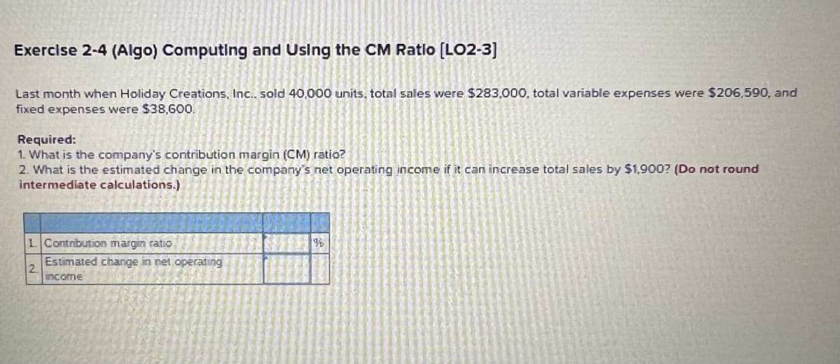 Exercise 2-4 (Algo) Computing and Using the CM Ratio [LO2-3]
Last month when Holiday Creations, Inc., sold 40,000 units, total sales were $283,000, total variable expenses were $206,590, and
fixed expenses were $38,600.
Required:
1. What is the company's contribution margin (CM) ratio?
2. What is the estimated change in the company's net operating income if it can increase total sales by $1,900? (Do not round
intermediate calculations.).
1. Contribution margin ratio
Estimated change in net operating
2.
income