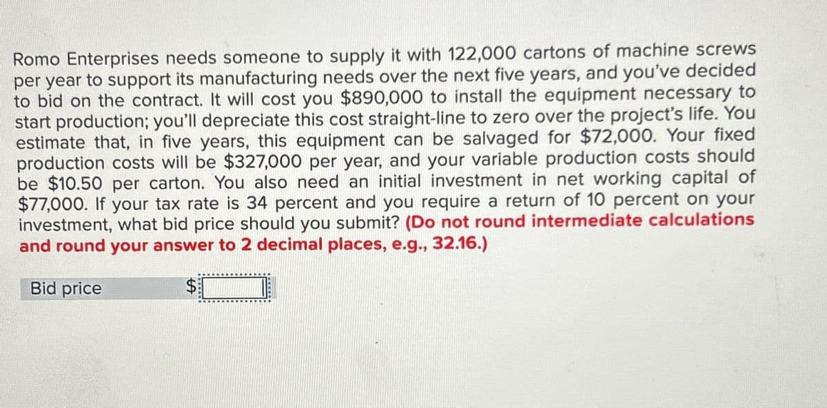 Romo Enterprises needs someone to supply it with 122,000 cartons of machine screws
per year to support its manufacturing needs over the next five years, and you've decided
to bid on the contract. It will cost you $890,000 to install the equipment necessary to
start production; you'll depreciate this cost straight-line to zero over the project's life. You
estimate that, in five years, this equipment can be salvaged for $72,000. Your fixed
production costs will be $327,000 per year, and your variable production costs should
be $10.50 per carton. You also need an initial investment in net working capital of
$77,000. If your tax rate is 34 percent and you require a return of 10 percent on your
investment, what bid price should you submit? (Do not round intermediate calculations
and round your answer to 2 decimal places, e.g., 32.16.)
Bid price