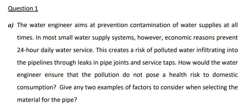 Question 1
a) The water engineer aims at prevention contamination of water supplies at all
times. In most small water supply systems, however, economic reasons prevent
24-hour daily water service. This creates a risk of polluted water infiltrating into
the pipelines through leaks in pipe joints and service taps. How would the water
engineer ensure that the pollution do not pose a health risk to domestic
consumption? Give any two examples of factors to consider when selecting the
material for the pipe?
