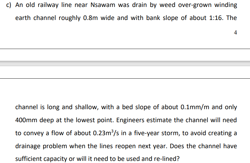 c) An old railway line near Nsawam was drain by weed over-grown winding
earth channel roughly 0.8m wide and with bank slope of about 1:16. The
4
channel is long and shallow, with a bed slope of about 0.1mm/m and only
400mm deep at the lowest point. Engineers estimate the channel will need
to convey a flow of about 0.23m/s in a five-year storm, to avoid creating a
drainage problem when the lines reopen next year. Does the channel have
sufficient capacity or will it need to be used and re-lined?
