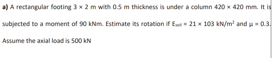 a) A rectangular footing 3 x 2 m with 0.5 m thickness is under a column 420 × 420 mm. It is
subjected to a moment of 90 kNm. Estimate its rotation if Esoil = 21 x 103 kN/m² andu = 0.3.
Assume the axial load is 500 kN
