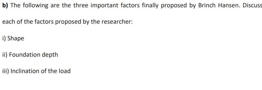 b) The following are the three important factors finally proposed by Brinch Hansen. Discuss
each of the factors proposed by the researcher:
i) Shape
ii) Foundation depth
iii) Inclination of the load
