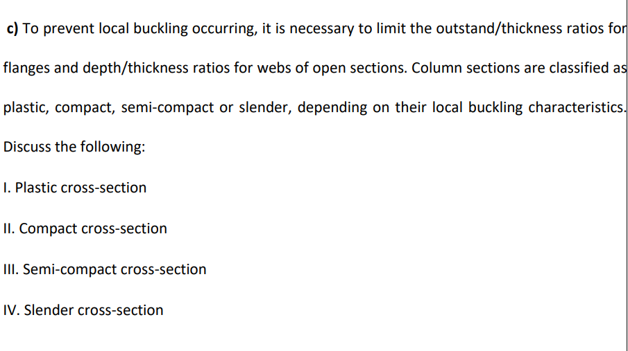 c) To prevent local buckling occurring, it is necessary to limit the outstand/thickness ratios for
flanges and depth/thickness ratios for webs of open sections. Column sections are classified as
plastic, compact, semi-compact or slender, depending on their local buckling characteristics.
Discuss the following:
I. Plastic cross-section
II. Compact cross-section
III. Semi-compact cross-section
IV. Slender cross-section
