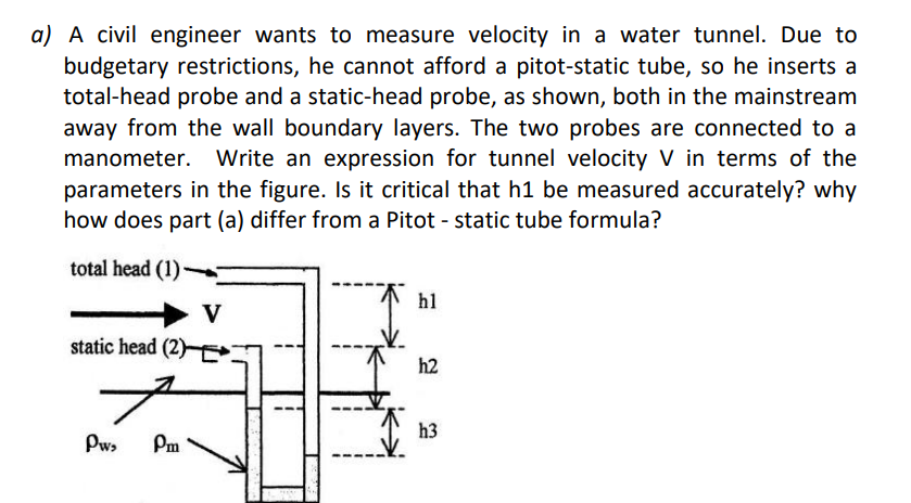 a) A civil engineer wants to measure velocity in a water tunnel. Due to
budgetary restrictions, he cannot afford a pitot-static tube, so he inserts a
total-head probe and a static-head probe, as shown, both in the mainstream
away from the wall boundary layers. The two probes are connected to a
manometer. Write an expression for tunnel velocity V in terms of the
parameters in the figure. Is it critical that h1 be measured accurately? why
how does part (a) differ from a Pitot - static tube formula?
total head (1)
h1
V
static head (2)
h2
h3
Pw,
Pm
