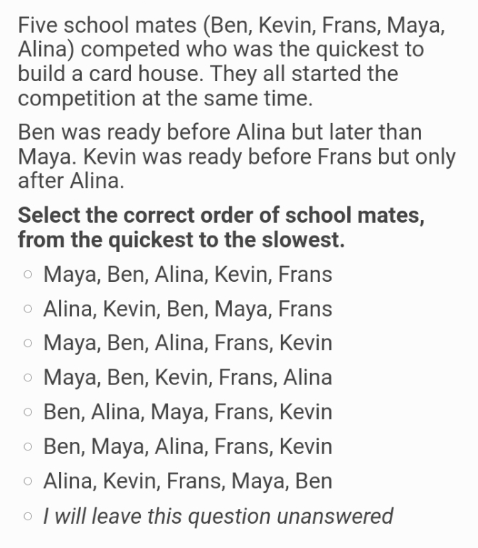 Five school mates (Ben, Kevin, Frans, Maya,
Alina) competed who was the quickest to
build a card house. They all started the
competition at the same time.
Ben was ready before Alina but later than
Maya. Kevin was ready before Frans but only
after Alina.
Select the correct order of school mates,
from the quickest to the slowest.
o Maya, Ben, Alina, Kevin, Frans
o Alina, Kevin, Ben, Maya, Frans
o Maya, Ben, Alina, Frans, Kevin
Maya, Ben, Kevin, Frans, Alina
o Ben, Alina, Maya, Frans, Kevin
o Ben, Maya, Alina, Frans, Kevin
o Alina, Kevin, Frans, Maya, Ben
o I will leave this question unanswered