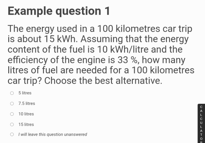 Example question 1
The energy used in a 100 kilometres car trip
is about 15 kWh. Assuming that the energy
content of the fuel is 10 kWh/litre and the
efficiency of the engine is 33%, how many
litres of fuel are needed for a 100 kilometres
car trip? Choose the best alternative.
5 litres
O 7.5 litres
10 litres
O
15 litres
O I will leave this question unanswered
CALCULATOR