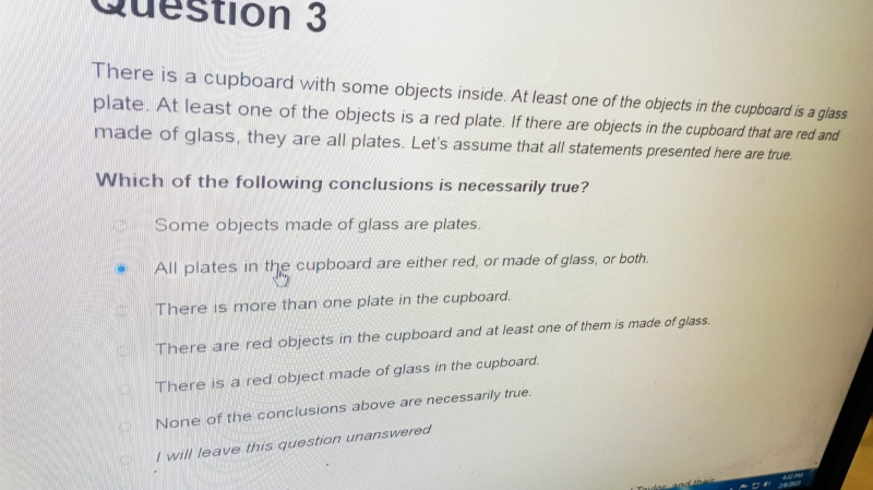 There is a cupboard with some objects inside. At least one of the objects in the cupboard is a glass
plate. At least one of the objects is a red plate. If there are objects in the cupboard that are red and
made of glass, they are all plates. Let's assume that all statements presented here are true.
Which of the following conclusions is necessarily true?
Some objects made of glass are plates.
All plates in the cupboard are either red, or made of glass, or both.
There is more than one plate in the cupboard.
There are red objects in the cupboard and at least one of them is made of glass.
There is a red object made of glass in the cupboard.
None of the conclusions above are necessarily true.
I will leave this question unanswered
Taules