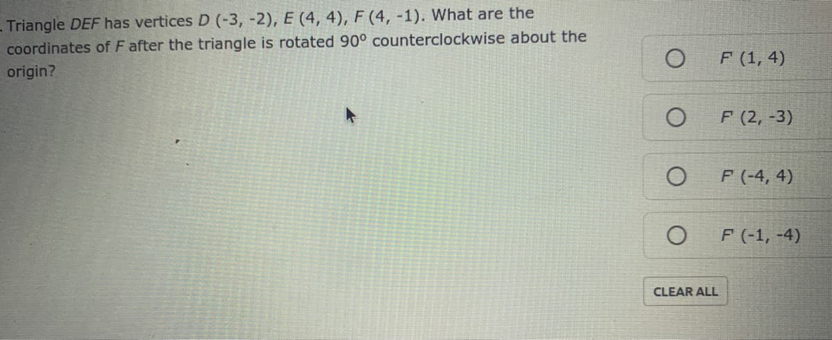 Triangle DEF has vertices D (-3, -2), E (4, 4), F (4, -1). What are the
coordinates of F after the triangle is rotated 90° counterclockwise about the
F (1, 4)
origin?
F (2, -3)
F (-4, 4)
F (-1, -4)
CLEAR ALL
