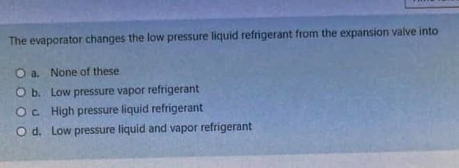 The evaporator changes the low pressure liquid refrigerant from the expansion valve into
O a. None of these
O b. Low pressure vapor refrigerant
Oc High pressure liquid refrigerant
O d. Low pressure liquid and vapor refrigerant
