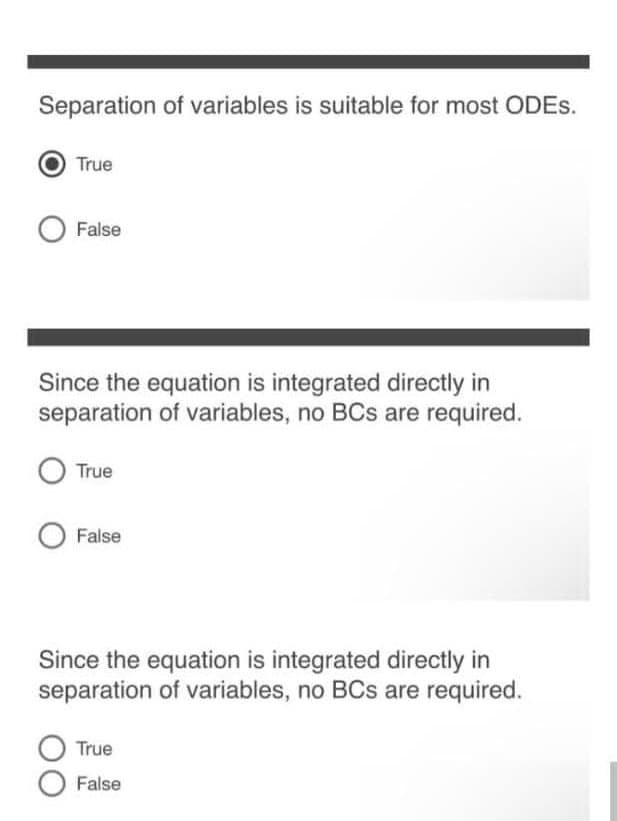 Separation of variables is suitable for most ODES.
True
False
Since the equation is integrated directly in
separation of variables, no BCs are required.
True
False
Since the equation is integrated directly in
separation of variables, no BCs are required.
True
False
