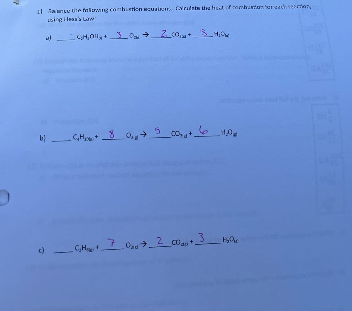 1) Balance the following combustion equations. Calculate the heat of combustion for each reaction,
using Hess's Law:
a)
C₂H5OH (1) +
302(g)
->
2 CO2(g) + 3 H₂O(g)
b) C4H10(8) + 8 02(g).
80218) 5
CO2(g) +
6
H₂O (8)
c)
C₂H6(8) +
70218)
O2(g) → 2 CO2(g) +
3
H₂O (8)