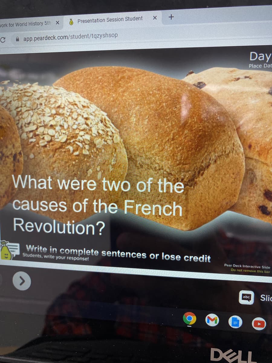 Presentation Session Student
work for World History 5th x
A app.peardeck.com/student/tqzyshsop
Day
Place Dat
What were two of the
causes of the French
Revolution?
Write in complete sentences or lose credit
Students, write your response!
Pear Deck Interactive Slide
Do not remove this bar
Slic
abc
DELL
