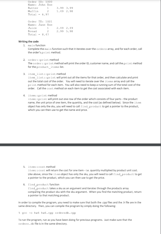 Order ID: 1000
Name: John Doe
Butter
1
3.99 3.99
Muffin
2
1.49 2.98
Total 6.97
Order ID: 1001
Name: Jane Doe
Juice
1
2.49 2.49
Bread
2
2.99 5.98
Total
8.47
Writing the code
1. main function
Complete the main function such that it iterates over the orders array, and for each order, call
the order's print method.
2. order: print method
The order: :print method will print the order ID, customer name, and call the print method
for the product items list.
3. item list::print method
item list::print will print out all the items for that order, and then calculate and print
out the total cost of the order. You will need to iterate over the items array and call the
print method for each item. You will also need to keep a running sum of the total cost of the
order. Call the cost method on each item to get the cost associated with each item.
4. item::print method
item::print will print out one row of the order which consists of four parts - the product
name, the unit price of one item, the quantity, and the cost (as defined below). Since the item
object has only the sku, you will need to call find product to get a pointer to the product,
which you can then use to get the name and price.
5. item:: cost method
item:: cost will return the cost for one item -i.e. quantity multiplied by product unit cost.
Like above, since the item object has only the sku, you will need to call Find product to get
a pointer to the product, which you can then use to get the price.
6. find product function
find product takes a sku as an argument and iterates through the products array
comparing the product sku with the sku argument. When you find the matching product, return
a pointer to that matching product.
In order to compile the program, you need to make sure that both the .cpp files and the .h file are in the
same directory. Then, you can compile the program by simply doing the following:
* gcc -o hw6 hw6.cpp ordersdb.cpp
To run the program, run as you have been doing for previous programs. Just make sure that the
orders.db file is in the same directory.
