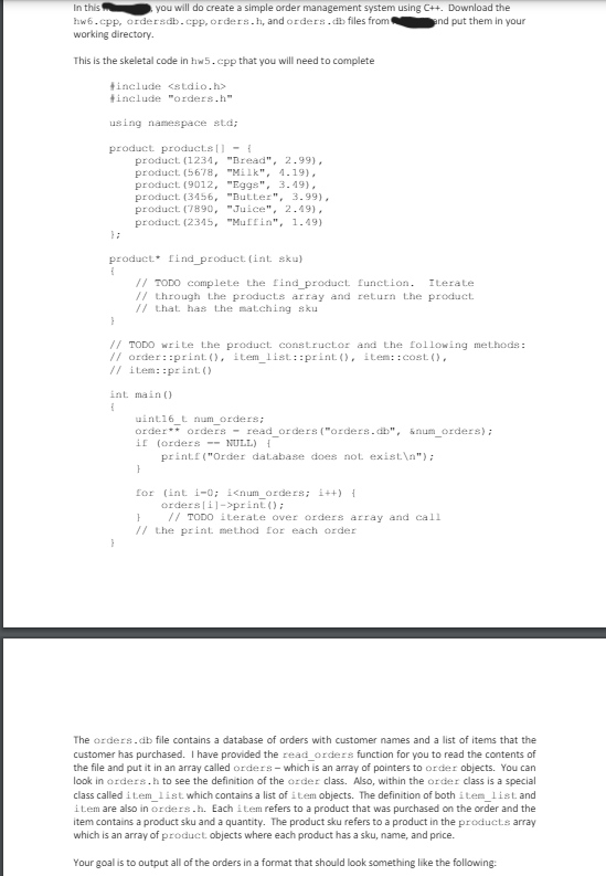 In this
you will do create a simple order management system using C++. Download the
hw6.cpp, ordersdb.cpp, orders.h, and orders.db files from
working directory.
This is the skeletal code in hw5.cpp that you will need to complete
#include <stdio.h>
#include "orders.h"
using namespace std;
product products [] {
};
product (1234, "Bread", 2.99),
product (5678, "Milk", 4.19),
product (9012, "Eggs", 3.49),
product (3456, "Butter", 3.99),
product (7890, "Juice", 2.49),
product (2345, "Muffin", 1.49)
product find product (int sku)
f
}
and put them in your
// TODO complete the find product function. Iterate
// through the products array and return the product
// that has the matching sku
// TODO write the product constructor and the following methods:
// order: print(), item_list::print(), item:: cost(),
// item::print()
f
int main()
uint16_t num_orders;
order** orders read_orders ("orders.db", &num_orders);
if (orders NULL) {
}
printf("Order database does not exist\n");
for (int i=0; i<num_orders; i++) {
}
orders[i]->print();
// TODO iterate over orders array and call
// the print method for each order
}
The orders.db file contains a database of orders with customer names and a list of items that the
customer has purchased. I have provided the read_orders function for you to read the contents of
the file and put it in an array called orders-which is an array of pointers to order objects. You can
look in orders.h to see the definition of the order class. Also, within the order class is a special
class called item list which contains a list of item objects. The definition of both item list and
item are also in orders.h. Each item refers to a product that was purchased on the order and the
item contains a product sku and a quantity. The product sku refers to a product in the products array
which is an array of product objects where each product has a sku, name, and price.
Your goal is to output all of the orders in a format that should look something like the following: