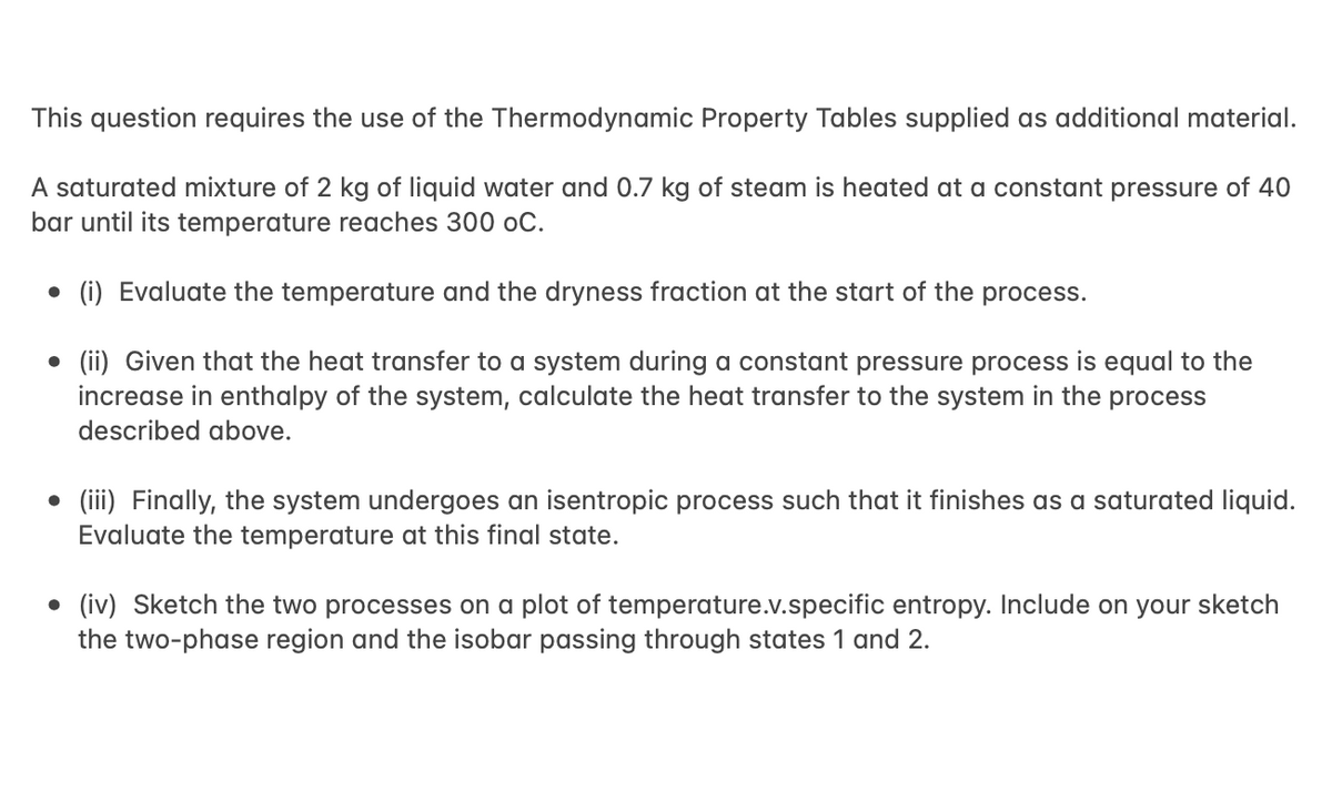 This question requires the use of the Thermodynamic Property Tables supplied as additional material.
A saturated mixture of 2 kg of liquid water and 0.7 kg of steam is heated at a constant pressure of 40
bar until its temperature reaches 300 oC.
• (i) Evaluate the temperature and the dryness fraction at the start of the process.
(ii) Given that the heat transfer to a system during a constant pressure process is equal to the
increase in enthalpy of the system, calculate the heat transfer to the system in the process
described above.
●
• (iii) Finally, the system undergoes an isentropic process such that it finishes as a saturated liquid.
Evaluate the temperature at this final state.
• (iv) Sketch the two processes on a plot of temperature.v.specific entropy. Include on your sketch
the two-phase region and the isobar passing through states 1 and 2.