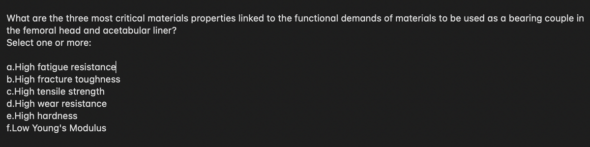 What are the three most critical materials properties linked to the functional demands of materials to be used as a bearing couple in
the femoral head and acetabular liner?
Select one or more:
a.High fatigue resistance
b.High fracture toughness
c.High tensile strength
d.High wear resistance
e.High hardness
f.Low Young's Modulus