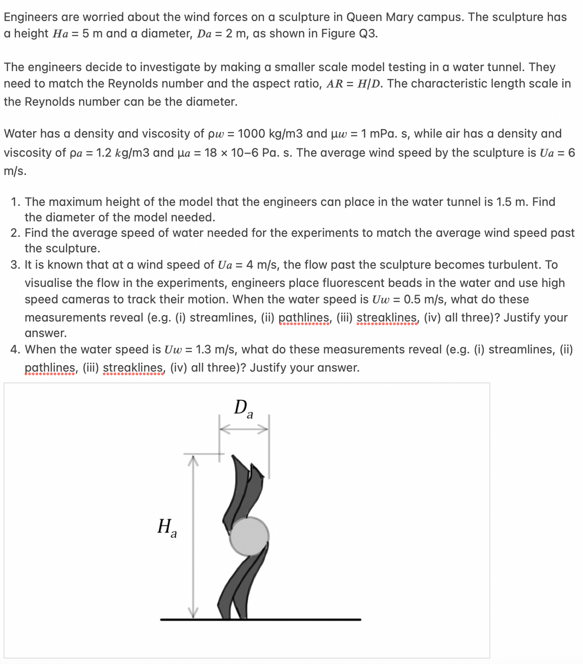 Engineers are worried about the wind forces on a sculpture in Queen Mary campus. The sculpture has
a height Ha = 5 m and a diameter, Da = 2 m, as shown in Figure Q3.
The engineers decide to investigate making a smaller scale model testing in a water tunnel. They
need to match the Reynolds number and the aspect ratio, AR = H/D. The characteristic length scale in
the Reynolds number can be the diameter.
Water has a density and viscosity of pw = 1000 kg/m3 and μw = 1 mPa. s, while air has a density and
viscosity of pa = 1.2 kg/m3 and μa = 18 x 10-6 Pa. s. The average wind speed by the sculpture is Ua = 6
m/s.
1. The maximum height of the model that the engineers can place in the water tunnel is 1.5 m. Find
the diameter of the model needed.
2. Find the average speed of water needed for the experiments to match the average wind speed past
the sculpture.
3. It is known that at a wind speed of Ua = 4 m/s, the flow past the sculpture becomes turbulent. To
visualise the flow in the experiments, engineers place fluorescent beads in the water and use high
speed cameras to track their motion. When the water speed is Uw = 0.5 m/s, what do these
measurements reveal (e.g. (i) streamlines, (ii) pathlines, (iii) streaklines, (iv) all three)? Justify your
answer.
4. When the water speed is Uw = 1.3 m/s, what do these measurements reveal (e.g. (i) streamlines, (ii)
pathlines, (iii) streaklines, (iv) all three)? Justify your answer.
Da
H₂
a