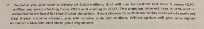 7. Suppose you just won a lottery of $100 million, that will can be cashed out over 5 years ($20
million per year) starting from 2023 and ending in 2027. The ongoing interest rate is 10% and is
assumed to be fixed for that 5-year duration. If you choose to withdraw today instead of receiving
that 5-year income stream, you will receive only $65 million. Which option will give you higher
income? Calculate and state your argument.