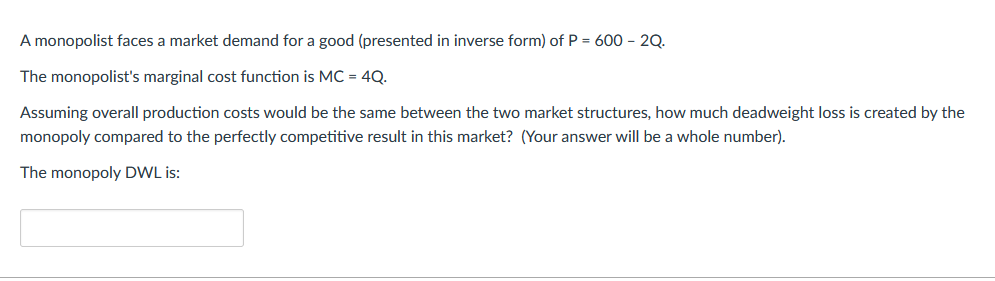 A monopolist faces a market demand for a good (presented in inverse form) of P = 600 - 2Q.
The monopolist's marginal cost function is MC = 4Q.
Assuming overall production costs would be the same between the two market structures, how much deadweight loss is created by the
monopoly compared to the perfectly competitive result in this market? (Your answer will be a whole number).
The monopoly DWL is: