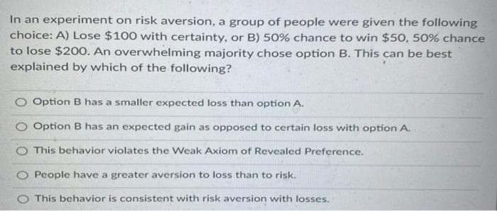 In an experiment on risk aversion, a group of people were given the following
choice: A) Lose $100 with certainty, or B) 50% chance to win $50, 50% chance
to lose $200. An overwhelming majority chose option B. This can be best
explained by which of the following?
Option B has a smaller expected loss than option A.
Option B has an expected gain as opposed to certain loss with option A.
This behavior violates the Weak Axiom of Revealed Preference.
People have a greater aversion to loss than to risk.
This behavior is consistent with risk aversion with losses.