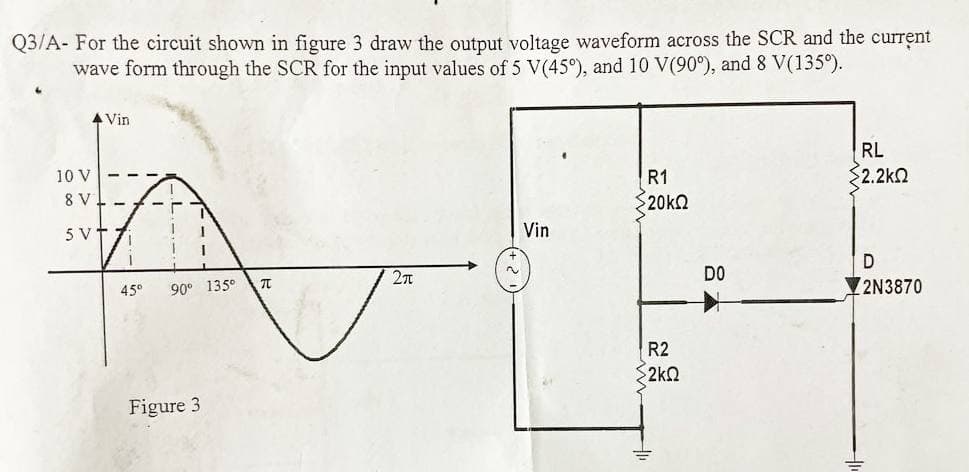 Q3/A- For the circuit shown in figure 3 draw the output voltage waveform across the SCR and the current
wave form through the SCR for the input values of 5 V(45°), and 10 V(90°), and 8 V(135°).
▲ Vin
RL
R1
§2.2ΚΩ
- T 7
520 ΚΩ
T
1
Vin
1 I
D
2π
90° 135°
2N3870
10 V
8 V
5 VT
71
45°
Figure 3
TO
~
R2
2kQ
DO