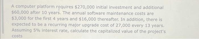 A computer platform requires $270,000 initial investment and additional
$60,000 after 10 years. The annual software maintenance costs are
$3,000 for the first 4 years and $16,000 thereafter. In addition, there is
expected to be a recurring major upgrade cost of 27,000 every 13 years.
Assuming 5% interest rate, calculate the capitalized value of the project's
costs
