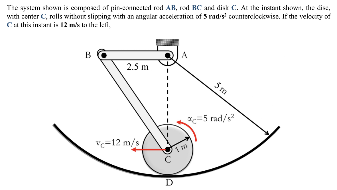 The system shown is composed of pin-connected rod AB, rod BC and disk C. At the instant shown, the disc,
with center C, rolls without slipping with an angular acceleration of 5 rad/s² counterclockwise. If the velocity of
C at this instant is 12 m/s to the left,
B
2.5 m
Vc=12 m/s
C
C
D
A
5m
αc=5 rad/s²
1 m