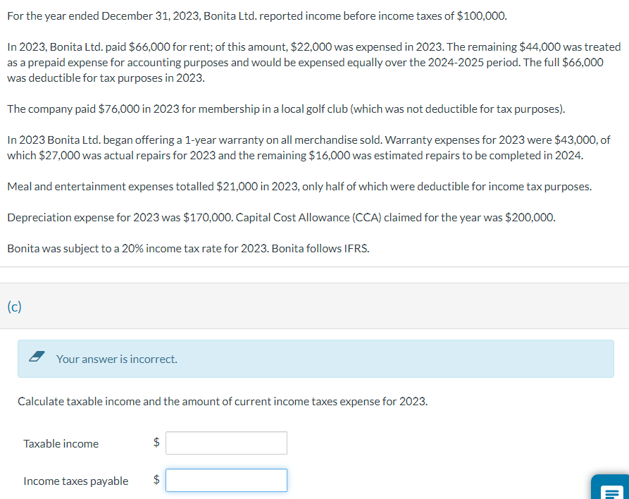 For the year ended December 31, 2023, Bonita Ltd. reported income before income taxes of $100,000.
In 2023, Bonita Ltd. paid $66,000 for rent; of this amount, $22,000 was expensed in 2023. The remaining $44,000 was treated
as a prepaid expense for accounting purposes and would be expensed equally over the 2024-2025 period. The full $66,000
was deductible for tax purposes in 2023.
The company paid $76,000 in 2023 for membership in a local golf club (which was not deductible for tax purposes).
In 2023 Bonita Ltd. began offering a 1-year warranty on all merchandise sold. Warranty expenses for 2023 were $43,000, of
which $27,000 was actual repairs for 2023 and the remaining $16,000 was estimated repairs to be completed in 2024.
Meal and entertainment expenses totalled $21,000 in 2023, only half of which were deductible for income tax purposes.
Depreciation expense for 2023 was $170,000. Capital Cost Allowance (CCA) claimed for the year was $200,000.
Bonita was subject to a 20% income tax rate for 2023. Bonita follows IFRS.
(c)
Your answer is incorrect.
Calculate taxable income and the amount of current income taxes expense for 2023.
Taxable income
Income taxes payable
$
LA
$
GA
II.