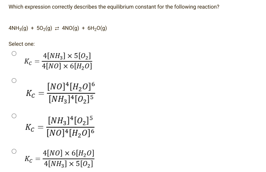 Which expression correctly describes the equilibrium constant for the following reaction?
4NH3(g) +50₂(g) ≈ 4NO(g) + 6H₂O(g)
Select one:
Кс
Кс
Кс
-
Кс
4[NH3] × 5 [0₂]
4[NO] × 6[H₂0]
=
=
=
[NO]4[H₂0]6
[NH3]4[0₂]5
[NH3] 4 [0₂]5
[NO]4[H₂0]6
4[NO] × 6[H₂0]
4[NH3] × 5[0₂]