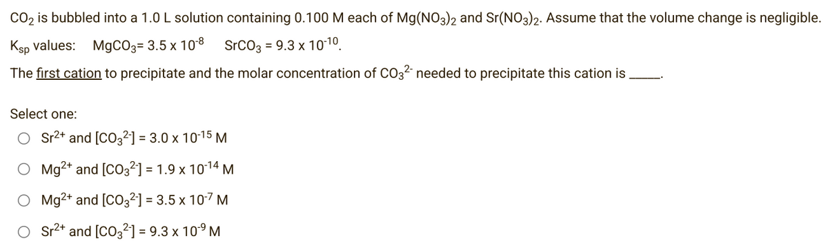 CO₂ is bubbled into a 1.0 L solution containing 0.100 M each of Mg(NO3)2 and Sr(NO3)2. Assume that the volume change is negligible.
Ksp values: MgCO3= 3.5 x 10-8 SrCO3 = 9.3 x 10-10.
The first cation to precipitate and the molar concentration of CO3²- needed to precipitate this cation is
Select one:
O Sr²+ and [CO3²-] = 3.0 x 10-15 M
O Mg2+ and [CO3²] = 1.9 x 10-¹4 M
O Mg2+ and [CO3²-] = 3.5 x 10-7 M
Sr²+ and [CO3²-] = 9.3 x 10⁹ M