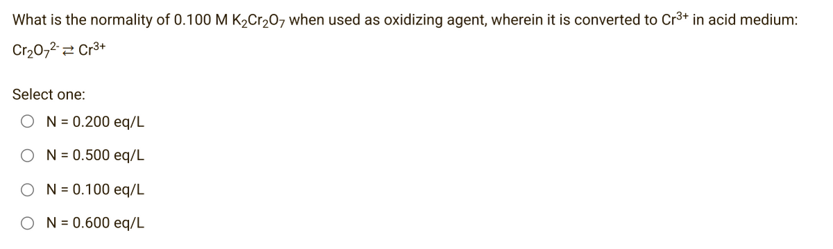 What is the normality of 0.100 M K₂Cr₂O7 when used as oxidizing agent, wherein it is converted to Cr³+ in acid medium:
Cr₂O72- Cr³+
Select one:
ON=0.200 eq/L
N = 0.500 eq/L
N = 0.100 eq/L
N = 0.600 eq/L