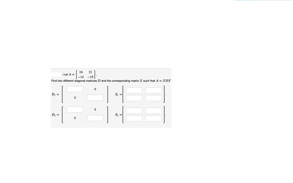 =\-14 -19]
[.
16
21
Let A =
-14
-19
Find two different diagonal matrices D and the corresponding matrix S such that A = SDS
S1
D1 =
S2
D2 =
II
II
