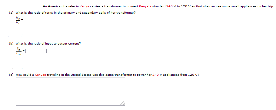 An American traveler in Kenya carries a transformer to convert Kenya's standard 240 V to 120 V so that she can use some small appliances on her trip.
(a) What is the ratio of turns in the primary and secondary coils of her transformer?
N.
(b) What is the ratio of input to output current?
In
I
out
(c) How could a Kenyan traveling in the United States use this same transformer to power her 240 V appliances from 120 V?
