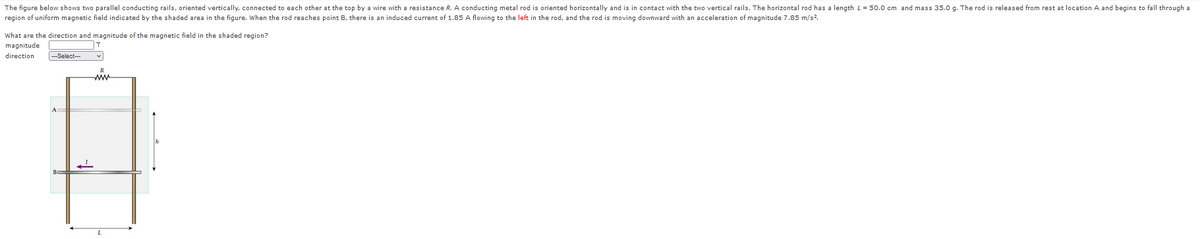 The figure below shows two parallel conducting rails, oriented vertically, connected to each other at the top by a wire with a resistance R. A conducting metal rod is oriented horizontally and is in contact with the two vertical rails. The horizontal rod has a length L= 50.0 cm and mass 35.0 g. The rod is released from rest at location A and begins to fall through a
region of uniform magnetic field indicated by the shaded area in the figure. When the rod reaches point B, there is an induced current of 1.85 A flowing to the left in the rod, and the rod is moving downward with an acceleration of magnitude 7.85 m/s?.
What are the direction and magnitude of the magnetic field in the shaded region?
magnitude
T
direction
--Select--
R
ww
